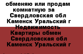 обменяю или продам 2-комнатную за 600 - Свердловская обл., Каменск-Уральский г. Недвижимость » Квартиры обмен   . Свердловская обл.,Каменск-Уральский г.